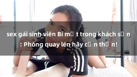 sex gái sinh viên Bí mật trong khách sạn: Phòng quay lén hãy cẩn thận!