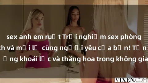 sex anh em ruột Trải nghiệm sex phòng tắm đầy kích thích và mới lạ cùng người yêu của bạn! Tận hưởng khoái lạc và thăng hoa trong không gian tắm ấm áp và gợi cảm.