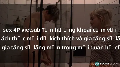 sex 4P vietsub Tận hưởng khoái cảm với sex ngoài trời: Cách thức mới để kích thích và gia tăng sự lãng mạn trong mối quan hệ của bạn!