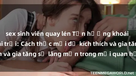 sex sinh viên quay lén Tận hưởng khoái cảm với sex ngoài trời: Cách thức mới để kích thích và gia tăng sự lãng mạn trong mối quan hệ của bạn!