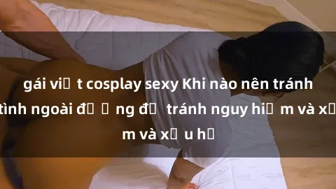 gái việt cosplay sexy Khi nào nên tránh làm tình ngoài đường để tránh nguy hiểm và xấu hổ