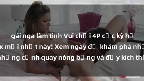 gái nga làm tình Vui chơi 4P cực kỳ hấp dẫn trong phim sex mới nhất này! Xem ngay để khám phá những cảnh quay nóng bỏng và đầy kích thích của bộ phim này!