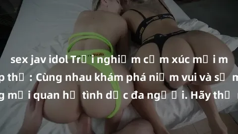sex jav idol Trải nghiệm cảm xúc mới mẻ với làm tình tập thể: Cùng nhau khám phá niềm vui và sự mãnh liệt trong mối quan hệ tình dục đa người. Hãy thử ngay để biết cảm giác thú vị này!