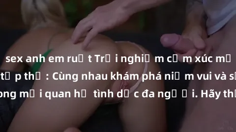 sex anh em ruột Trải nghiệm cảm xúc mới mẻ với làm tình tập thể: Cùng nhau khám phá niềm vui và sự mãnh liệt trong mối quan hệ tình dục đa người. Hãy thử ngay để biết cảm giác thú vị này!