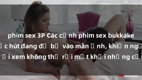 phim sex 3P Các cảnh phim sex bukkake hấp dẫn và đầy sức hút đang đổ bộ vào màn ảnh, khiến người xem không thể rời mắt khỏi những cảnh quay đầy kích thích.