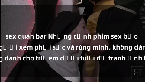 sex quán bar Những cảnh phim sex bạo dâm nhóm khiến người xem phải sốc và rùng mình, không dành cho trẻ em dưới tuổi để tránh ảnh hưởng tiêu cực.