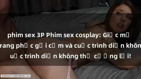 phim sex 3P Phim sex cosplay: Giấc mơ  cùng những bộ trang phục gợi cảm và cuộc trình diễn không thể cưỡng lại!