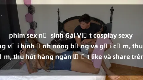 phim sex nữ sinh Gái Việt cosplay sexy khiến fan phát cuồng với hình ảnh nóng bỏng và gợi cảm, thu hút hàng ngàn lượt like và share trên mạng xã hội.