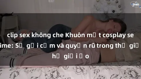 clip sex không che Khuôn mặt cosplay sex anime: Sự gợi cảm và quyến rũ trong thế giới ảo