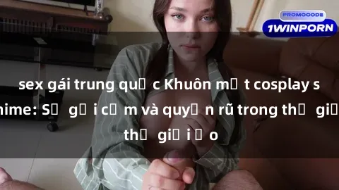 sex gái trung quốc Khuôn mặt cosplay sex anime: Sự gợi cảm và quyến rũ trong thế giới ảo