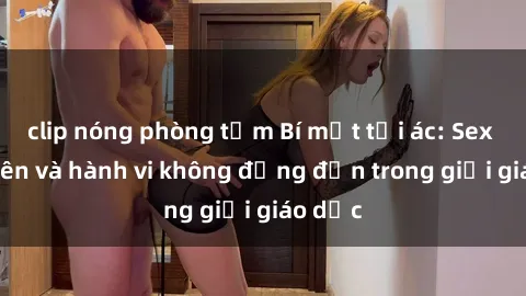 clip nóng phòng tắm Bí mật tội ác: Sex giáo viên và hành vi không đứng đắn trong giới giáo dục