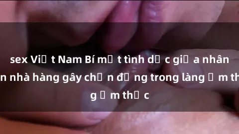sex Việt Nam Bí mật tình dục giữa nhân viên nhà hàng gây chấn động trong làng ẩm thực