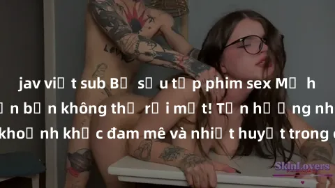 jav việt sub Bộ sưu tập phim sex Mỹ hot nhất năm nay khiến bạn không thể rời mắt! Tận hưởng những khoảnh khắc đam mê và nhiệt huyết trong các tác phẩm nóng bỏng này!