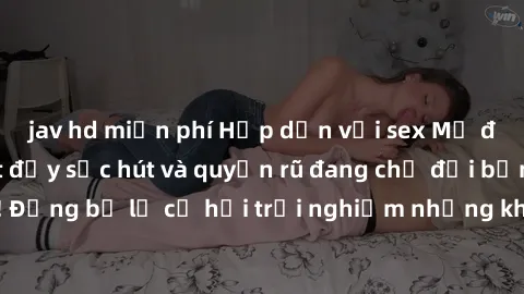 jav hd miễn phí Hấp dẫn với sex Mỹ đen: Những bí mật đầy sức hút và quyến rũ đang chờ đợi bạn khám phá! Đừng bỏ lỡ cơ hội trải nghiệm những khoảnh khắc mãnh liệt và đam mê!