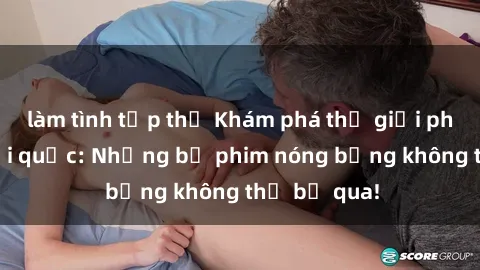 làm tình tập thể Khám phá thế giới phim sex ngoại quốc: Những bộ phim nóng bỏng không thể bỏ qua!