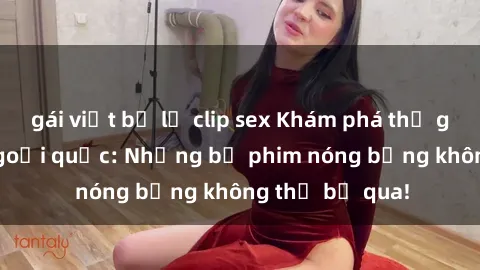 gái việt bị lộ clip sex Khám phá thế giới phim sex ngoại quốc: Những bộ phim nóng bỏng không thể bỏ qua!