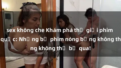 sex không che Khám phá thế giới phim sex ngoại quốc: Những bộ phim nóng bỏng không thể bỏ qua!