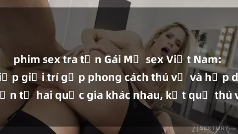 phim sex tra tấn Gái Mỹ sex Việt Nam: Khi nền công nghiệp giải trí gặp phong cách thú vị và hấp dẫn từ hai quốc gia khác nhau, kết quả thú vị không thể bỏ qua.