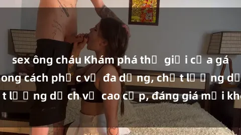 sex ông cháu Khám phá thế giới của gái gọi Việt Nam: Phong cách phục vụ đa dạng, chất lượng dịch vụ cao cấp, đáng giá mọi khoản chi phí