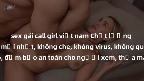 sex gái call girl việt nam Chất lượng phim sex cập nhật mới nhất, không che, không virus, không quảng cáo, đảm bảo an toàn cho người xem, thỏa mãn nhu cầu tình dục của bạn.