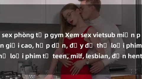 sex phòng tập gym Xem sex vietsub miễn phí tại nhà, độ phân giải cao, hấp dẫn, đầy đủ thể loại phim từ teen, milf, lesbian, đến hentai và jav.