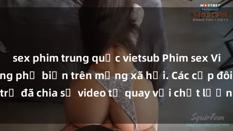 sex phim trung quốc vietsub Phim sex Việt Nam HD ngày càng phổ biến trên mạng xã hội. Các cặp đôi trẻ đã chia sẻ video tự quay với chất lượng sắc nét, gợi cảm.