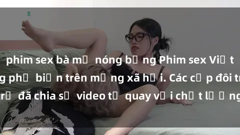 phim sex bà mẹ nóng bỏng Phim sex Việt Nam HD ngày càng phổ biến trên mạng xã hội. Các cặp đôi trẻ đã chia sẻ video tự quay với chất lượng sắc nét, gợi cảm.