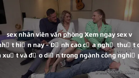 sex nhân viên văn phòng Xem ngay sex video Việt Nam hot nhất hiện nay – Đỉnh cao của nghệ thuật diễn xuất và đạo diễn trong ngành công nghiệp phim người lớn tại đây!