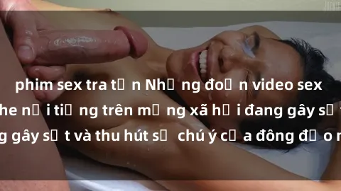 phim sex tra tấn Những đoạn video sex Việt Nam không che nổi tiếng trên mạng xã hội đang gây sốt và thu hút sự chú ý của đông đảo người xem.