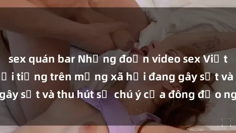 sex quán bar Những đoạn video sex Việt Nam không che nổi tiếng trên mạng xã hội đang gây sốt và thu hút sự chú ý của đông đảo người xem.