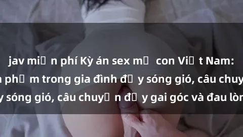 jav miễn phí Kỳ án sex mẹ con Việt Nam: Sự sở hữu và xâm phạm trong gia đình đầy sóng gió, câu chuyện đầy gai góc và đau lòng.