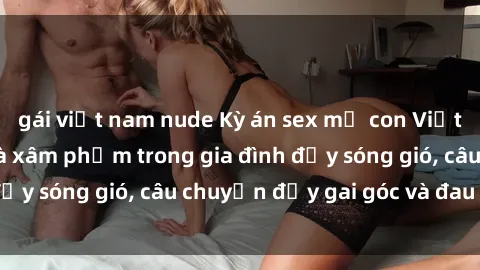 gái việt nam nude Kỳ án sex mẹ con Việt Nam: Sự sở hữu và xâm phạm trong gia đình đầy sóng gió, câu chuyện đầy gai góc và đau lòng.