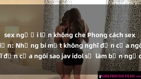 sex người lớn không che Phong cách sex jav idol siêu hấp dẫn: Những bí mật không nghĩ đến của ngôi sao jav idol sẽ làm bạn ngạc nhiên!