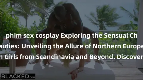 phim sex cosplay Exploring the Sensual Charms of Nordic Beauties: Unveiling the Allure of Northern European Sexiness in Girls from Scandinavia and Beyond. Discover the Seductive Secrets of Northern Eu