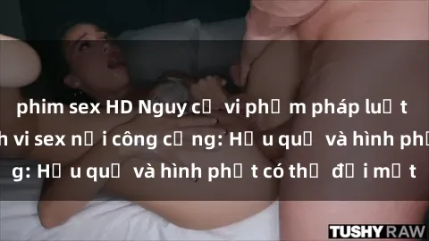 phim sex HD Nguy cơ vi phạm pháp luật khi thực hiện hành vi sex nơi công cộng: Hậu quả và hình phạt có thể đối mặt