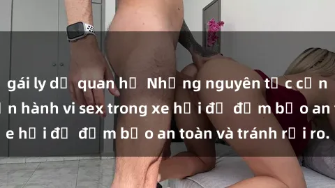 gái ly dị quan hệ Những nguyên tắc cần nhớ khi thực hiện hành vi sex trong xe hơi để đảm bảo an toàn và tránh rủi ro.