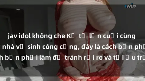 jav idol không che Kể từ lần cuối cùng bạn thực hành sex nhà vệ sinh công cộng, đây là cách bạn phải làm để tránh rủi ro và tối ưu trải nghiệm.