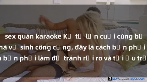 sex quán karaoke Kể từ lần cuối cùng bạn thực hành sex nhà vệ sinh công cộng, đây là cách bạn phải làm để tránh rủi ro và tối ưu trải nghiệm.