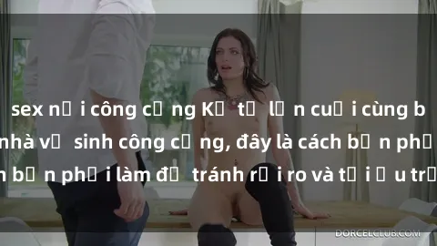 sex nơi công cộng Kể từ lần cuối cùng bạn thực hành sex nhà vệ sinh công cộng, đây là cách bạn phải làm để tránh rủi ro và tối ưu trải nghiệm.