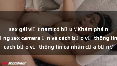 sex gái việt nam có bầu 'Khám phá nguy cơ của việc sử dụng sex camera ẩn và cách bảo vệ thông tin cá nhân của bạn'