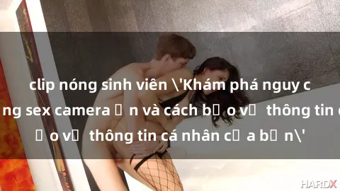 clip nóng sinh viên 'Khám phá nguy cơ của việc sử dụng sex camera ẩn và cách bảo vệ thông tin cá nhân của bạn'