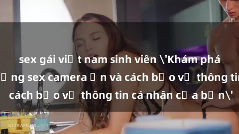 sex gái việt nam sinh viên 'Khám phá nguy cơ của việc sử dụng sex camera ẩn và cách bảo vệ thông tin cá nhân của bạn'