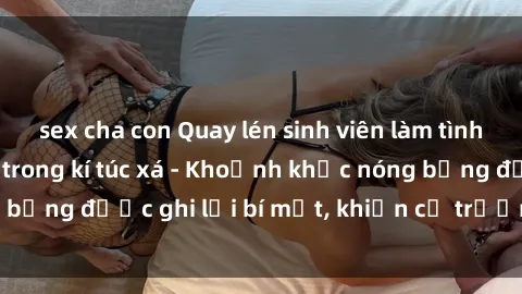 sex cha con Quay lén sinh viên làm tình ngay trên giường trong kí túc xá - Khoảnh khắc nóng bỏng được ghi lại bí mật, khiến cả trường học xôn xao.