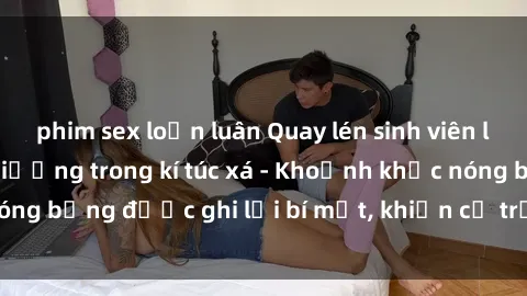 phim sex loạn luân Quay lén sinh viên làm tình ngay trên giường trong kí túc xá - Khoảnh khắc nóng bỏng được ghi lại bí mật, khiến cả trường học xôn xao.