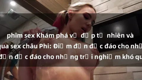 phim sex Khám phá vẻ đẹp tự nhiên và văn hóa đa dạng qua sex châu Phi: Điểm đến độc đáo cho những trải nghiệm khó quên