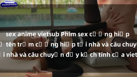sex anime vietsub Phim sex cưỡng hiếp vietsub: Nữ sinh bị tên trộm cưỡng hiếp tại nhà và câu chuyện đầy kịch tính của vietsub