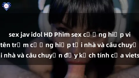 sex jav idol HD Phim sex cưỡng hiếp vietsub: Nữ sinh bị tên trộm cưỡng hiếp tại nhà và câu chuyện đầy kịch tính của vietsub