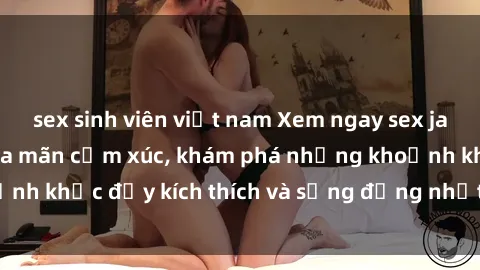 sex sinh viên việt nam Xem ngay sex jav không che để thỏa mãn cảm xúc, khám phá những khoảnh khắc đầy kích thích và sống động nhất chỉ trong click!