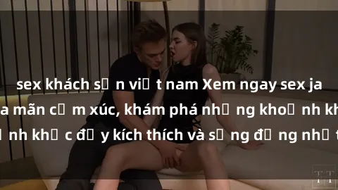 sex khách sạn việt nam Xem ngay sex jav không che để thỏa mãn cảm xúc, khám phá những khoảnh khắc đầy kích thích và sống động nhất chỉ trong click!