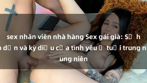 sex nhân viên nhà hàng Sex gái già: Sự hấp dẫn và kỳ diệu của tình yêu ở tuổi trung niên
